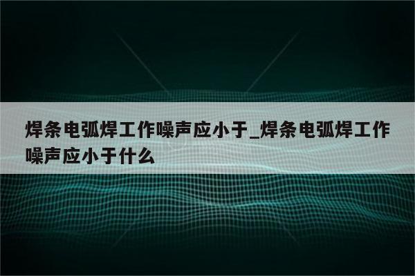 焊条电弧焊工作噪声应小于_焊条电弧焊工作噪声应小于什么