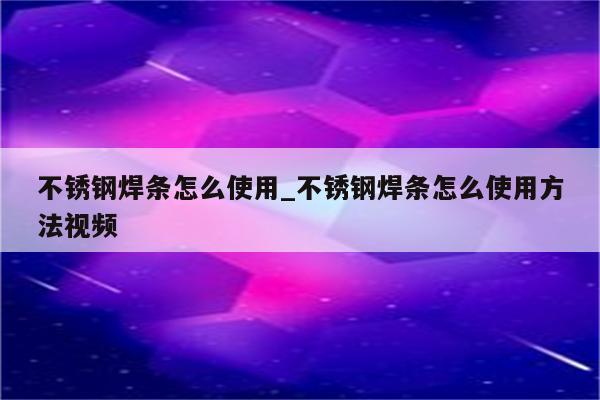 不锈钢焊条怎么使用_不锈钢焊条怎么使用方法视频