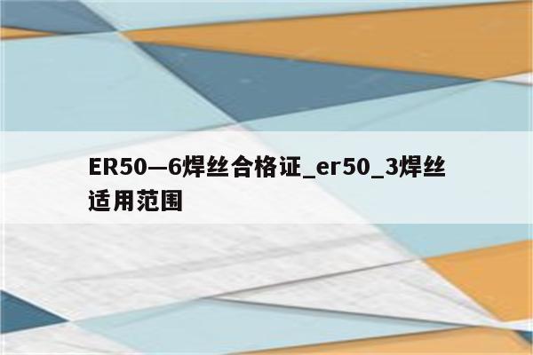 ER50—6焊丝合格证_er50_3焊丝适用范围