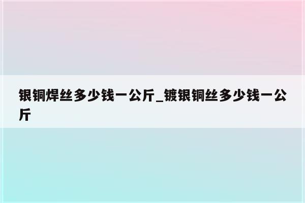 银铜焊丝多少钱一公斤_镀银铜丝多少钱一公斤