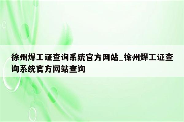 徐州焊工证查询系统官方网站_徐州焊工证查询系统官方网站查询