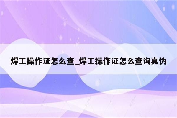 焊工操作证怎么查_焊工操作证怎么查询真伪