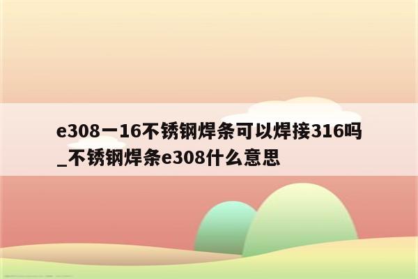 e308一16不锈钢焊条可以焊接316吗_不锈钢焊条e308什么意思