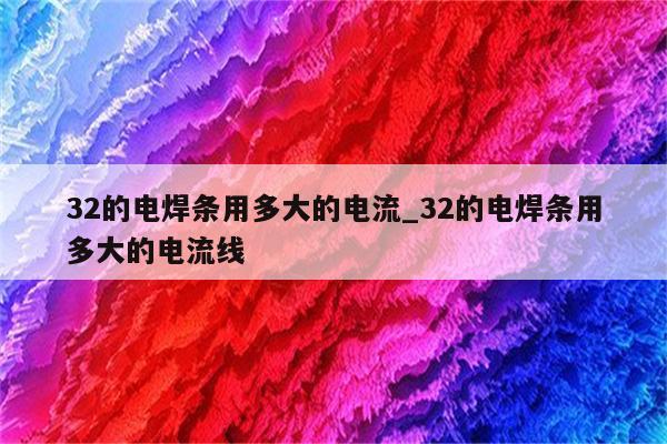 32的电焊条用多大的电流_32的电焊条用多大的电流线