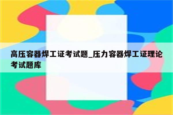 高压容器焊工证考试题_压力容器焊工证理论考试题库