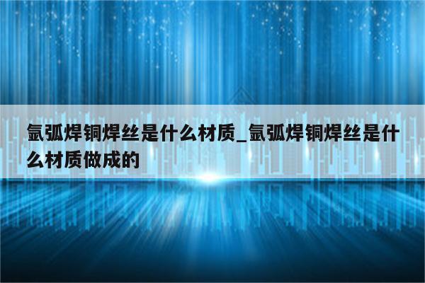 氩弧焊铜焊丝是什么材质_氩弧焊铜焊丝是什么材质做成的