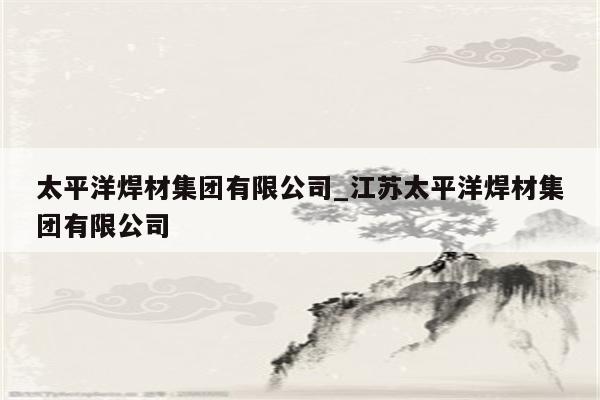 太平洋焊材集团有限公司_江苏太平洋焊材集团有限公司