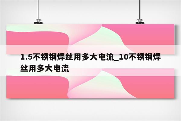 1.5不锈钢焊丝用多大电流_10不锈钢焊丝用多大电流