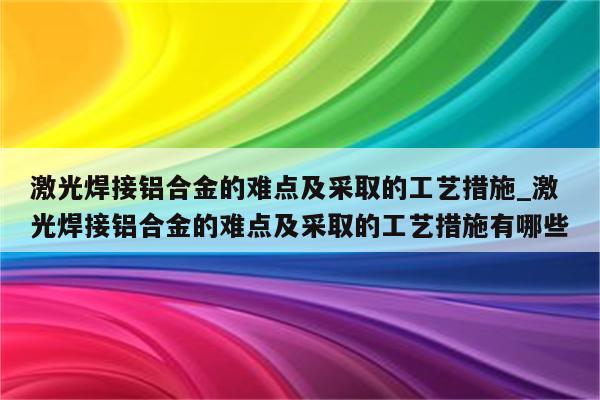 激光焊接铝合金的难点及采取的工艺措施_激光焊接铝合金的难点及采取的工艺措施有哪些