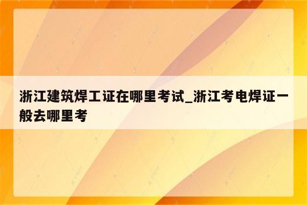 浙江建筑焊工证在哪里考试_浙江考电焊证一般去哪里考