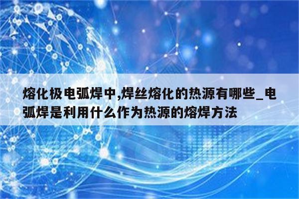 熔化极电弧焊中,焊丝熔化的热源有哪些_电弧焊是利用什么作为热源的熔焊方法