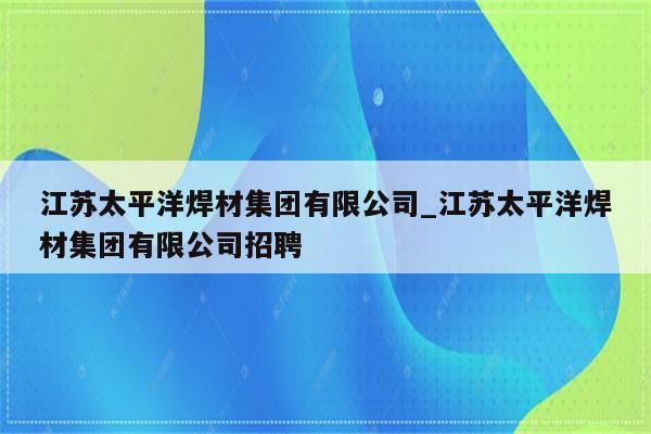 江苏太平洋焊材集团有限公司_江苏太平洋焊材集团有限公司招聘