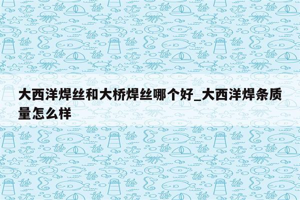 大西洋焊丝和大桥焊丝哪个好_大西洋焊条质量怎么样