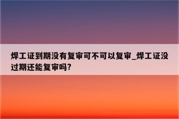 焊工证到期没有复审可不可以复审_焊工证没过期还能复审吗?