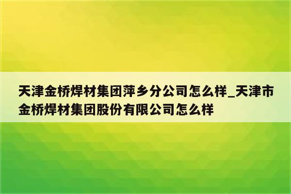 天津金桥焊材集团萍乡分公司怎么样_天津市金桥焊材集团股份有限公司怎么样