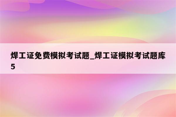 焊工证免费模拟考试题_焊工证模拟考试题库5