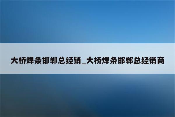 大桥焊条邯郸总经销_大桥焊条邯郸总经销商