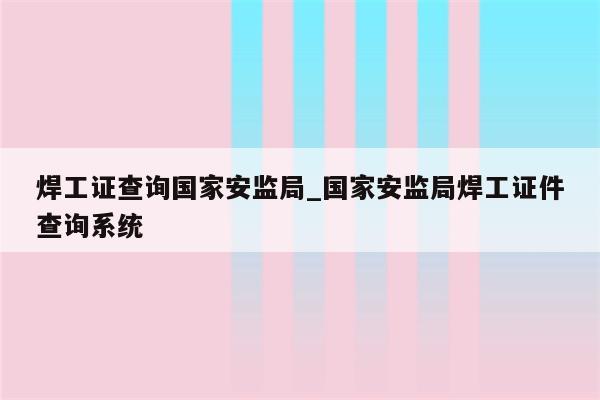 焊工证查询国家安监局_国家安监局焊工证件查询系统