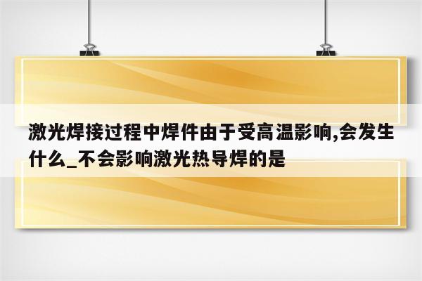 激光焊接过程中焊件由于受高温影响,会发生什么_不会影响激光热导焊的是