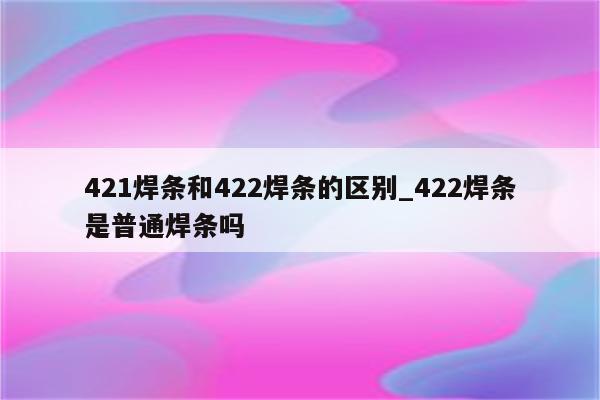 421焊条和422焊条的区别_422焊条是普通焊条吗