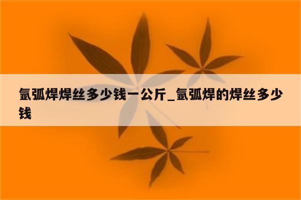 氩弧焊焊丝多少钱一公斤_氩弧焊的焊丝多少钱