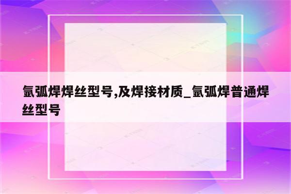 氩弧焊焊丝型号,及焊接材质_氩弧焊普通焊丝型号