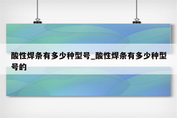 酸性焊条有多少种型号_酸性焊条有多少种型号的