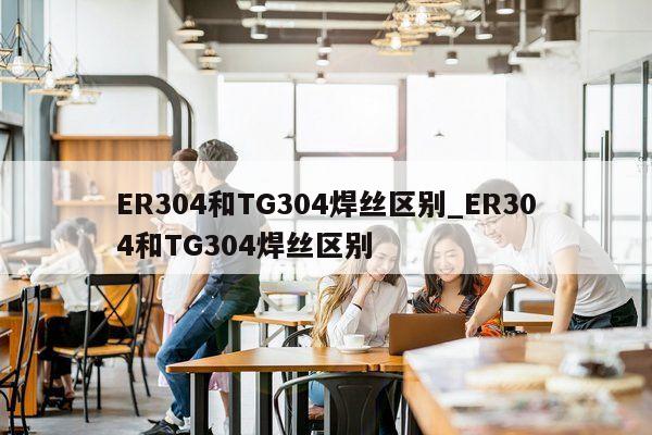 ER304和TG304焊丝区别_ER304和TG304焊丝区别