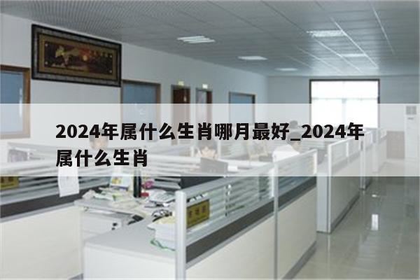 2024年属什么生肖哪月最好_2024年属什么生肖