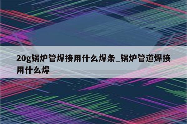 20g锅炉管焊接用什么焊条_锅炉管道焊接用什么焊