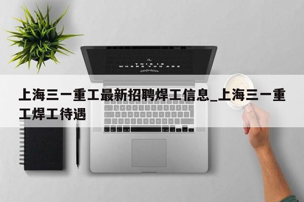 上海三一重工最新招聘焊工信息_上海三一重工焊工待遇