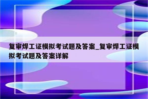 复审焊工证模拟考试题及答案_复审焊工证模拟考试题及答案详解