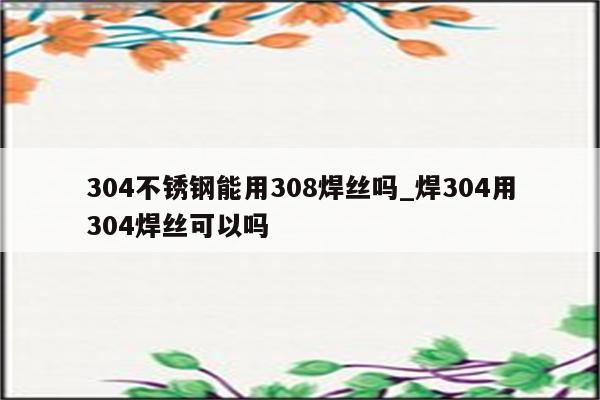 304不锈钢能用308焊丝吗_焊304用304焊丝可以吗