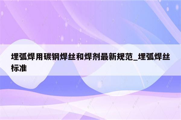 埋弧焊用碳钢焊丝和焊剂最新规范_埋弧焊丝标准