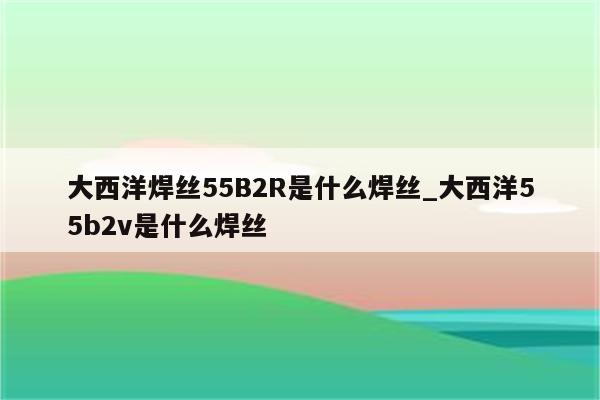 大西洋焊丝55B2R是什么焊丝_大西洋55b2v是什么焊丝