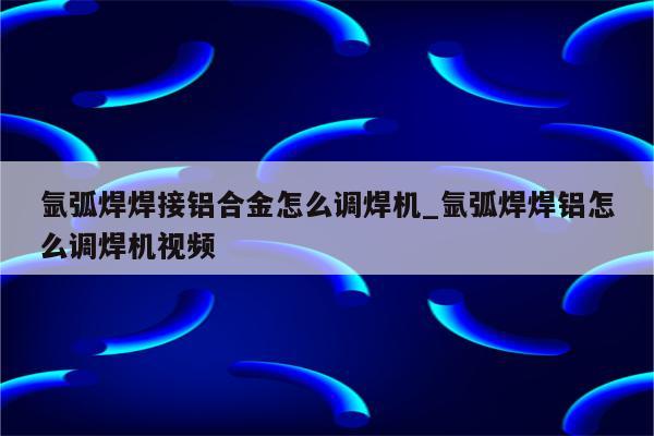 氩弧焊焊接铝合金怎么调焊机_氩弧焊焊铝怎么调焊机视频