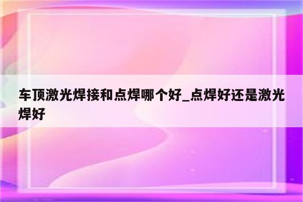 车顶激光焊接和点焊哪个好_点焊好还是激光焊好