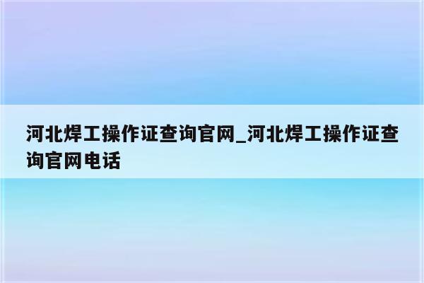 河北焊工操作证查询官网_河北焊工操作证查询官网电话