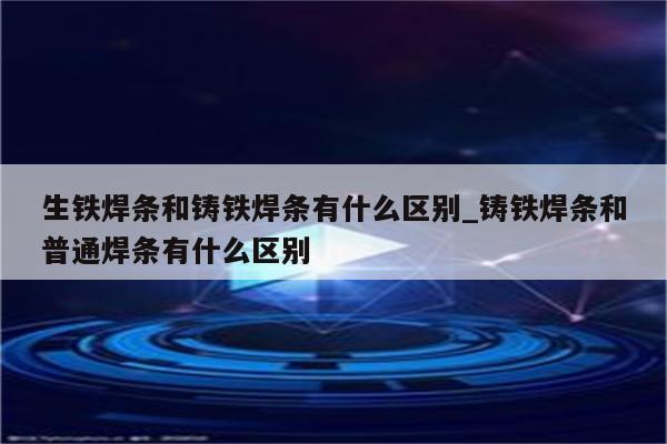 生铁焊条和铸铁焊条有什么区别_铸铁焊条和普通焊条有什么区别