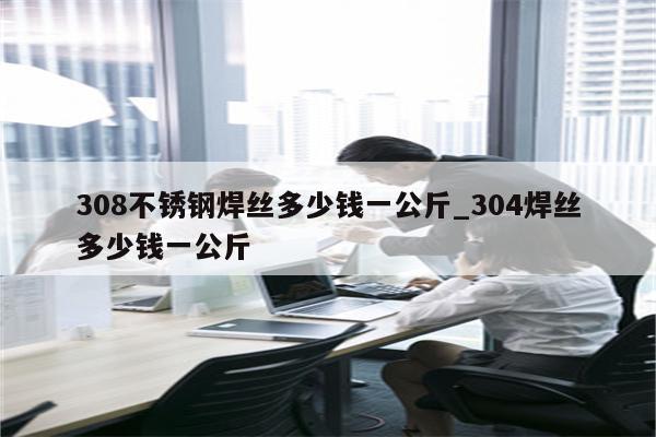 308不锈钢焊丝多少钱一公斤_304焊丝多少钱一公斤