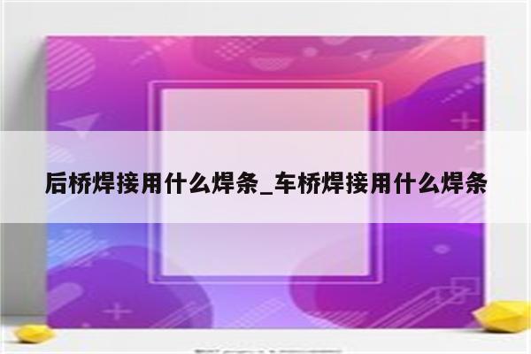 后桥焊接用什么焊条_车桥焊接用什么焊条