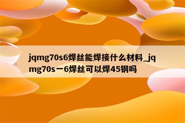 jqmg70s6焊丝能焊接什么材料_jqmg70s一6焊丝可以焊45钢吗