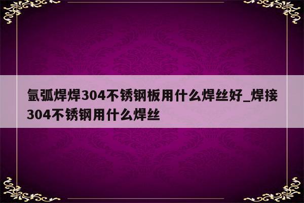 氩弧焊焊304不锈钢板用什么焊丝好_焊接304不锈钢用什么焊丝