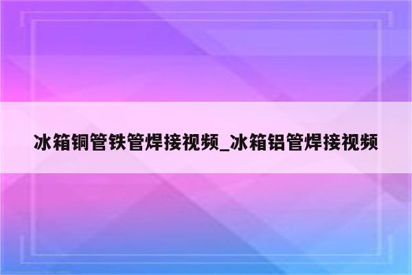 冰箱铜管铁管焊接视频_冰箱铝管焊接视频