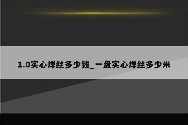 1.0实心焊丝多少钱_一盘实心焊丝多少米