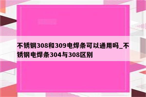 不锈钢308和309电焊条可以通用吗_不锈钢电焊条304与308区别