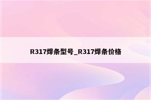 R317焊条型号_R317焊条价格