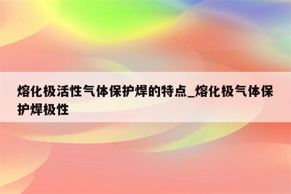 熔化极活性气体保护焊的特点_熔化极气体保护焊极性