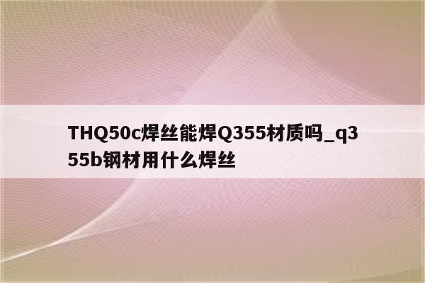 THQ50c焊丝能焊Q355材质吗_q355b钢材用什么焊丝