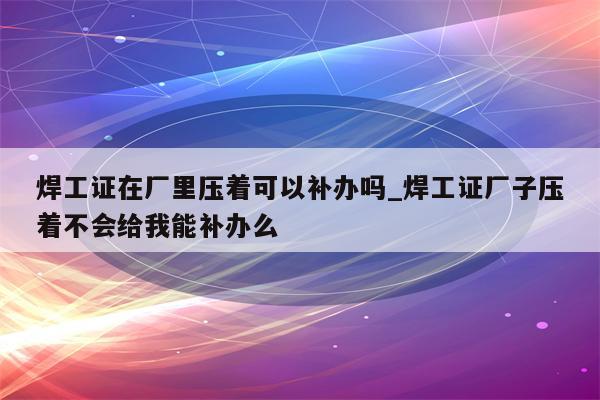 焊工证在厂里压着可以补办吗_焊工证厂子压着不会给我能补办么